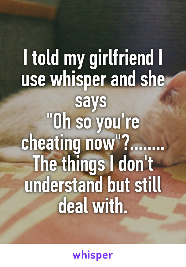 I told my girlfriend I use whisper and she says 
"Oh so you're cheating now"?........
The things I don't understand but still deal with.