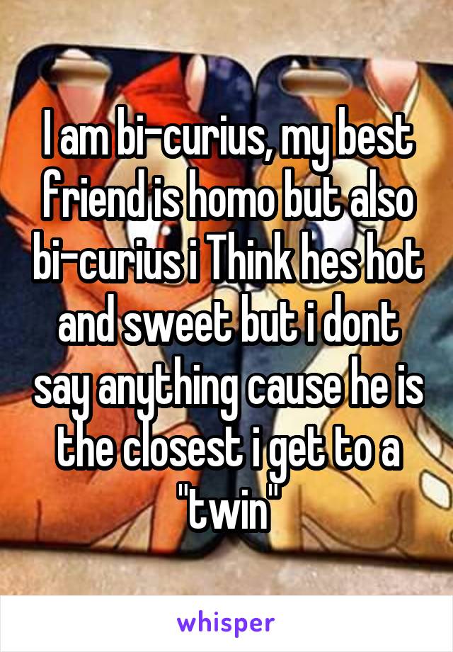 I am bi-curius, my best friend is homo but also bi-curius i Think hes hot and sweet but i dont say anything cause he is the closest i get to a "twin"