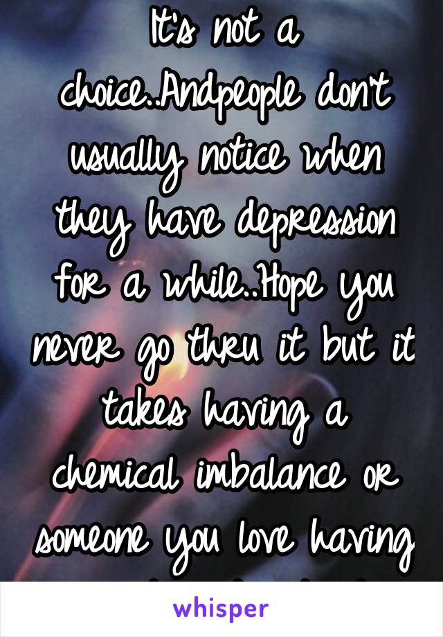 It's not a choice..Andpeople don't usually notice when they have depression for a while..Hope you never go thru it but it takes having a chemical imbalance or someone you love having one to understand