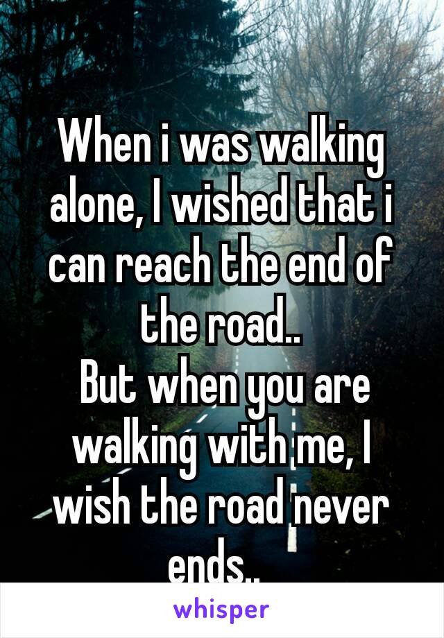 
When i was walking alone, I wished that i can reach the end of the road..
 But when you are walking with me, I wish the road never ends.. 