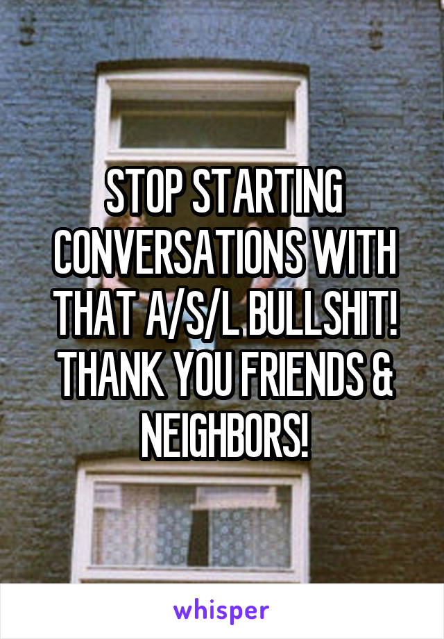 STOP STARTING CONVERSATIONS WITH THAT A/S/L BULLSHIT!
THANK YOU FRIENDS & NEIGHBORS!