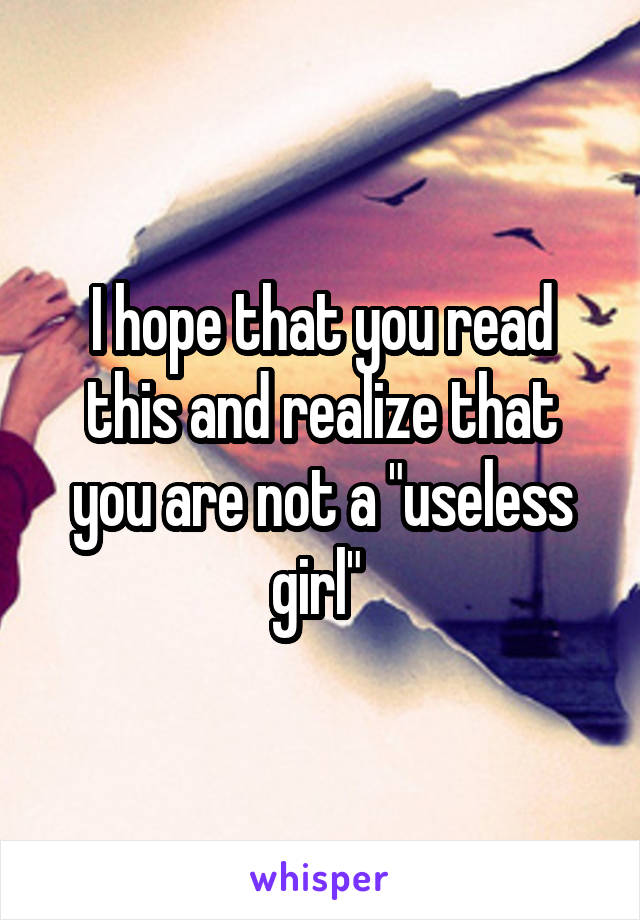 I hope that you read this and realize that you are not a "useless girl" 