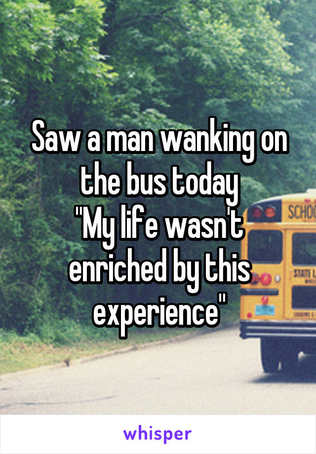 Saw a man wanking on the bus today
"My life wasn't enriched by this experience"