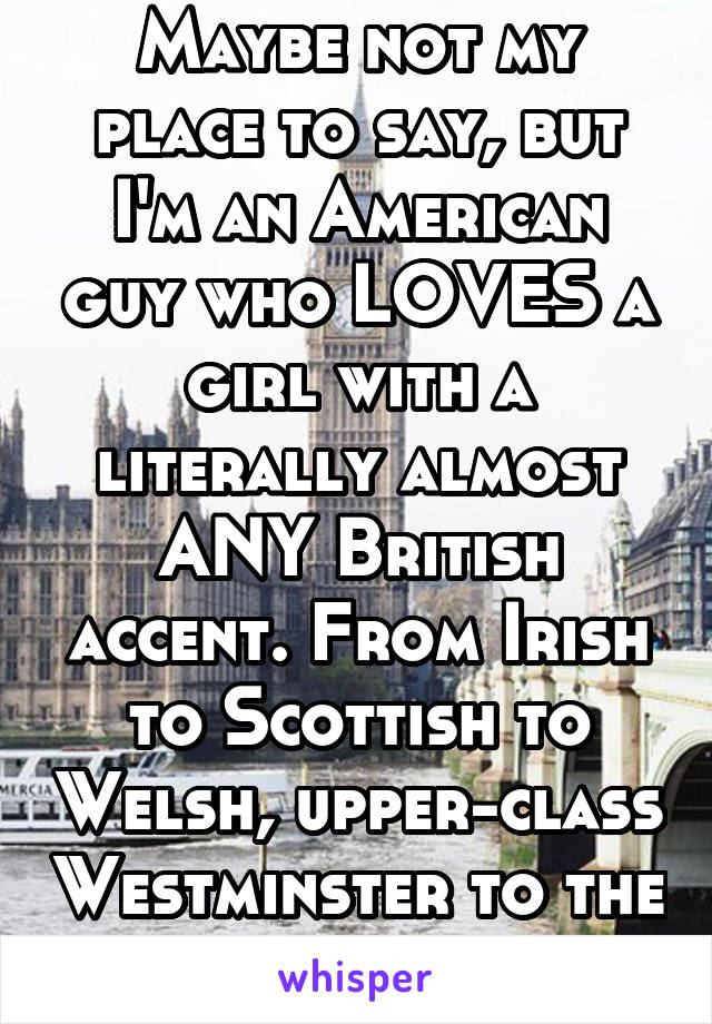 Maybe not my place to say, but I'm an American guy who LOVES a girl with a literally almost ANY British accent. From Irish to Scottish to Welsh, upper-class Westminster to the common cockney.