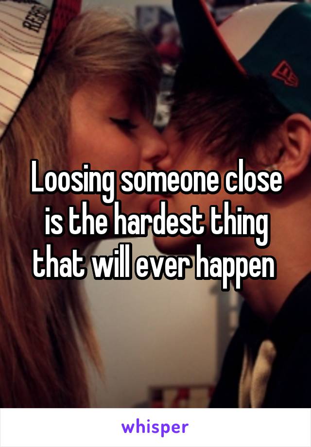 Loosing someone close is the hardest thing that will ever happen 