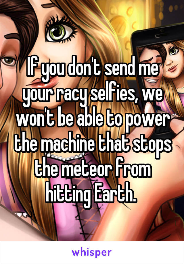 If you don't send me your racy selfies, we won't be able to power the machine that stops the meteor from hitting Earth. 