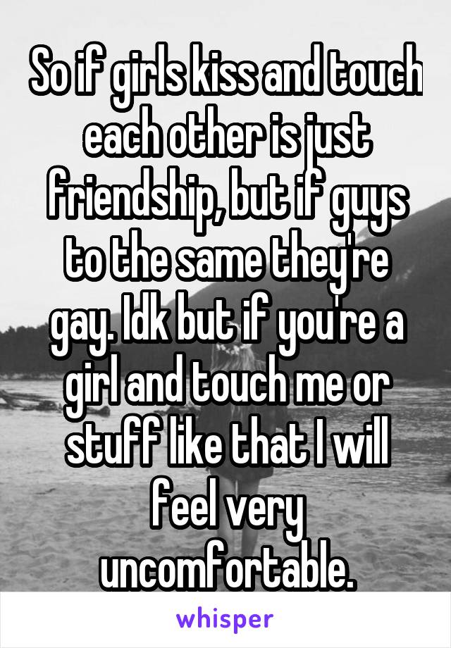 So if girls kiss and touch each other is just friendship, but if guys to the same they're gay. Idk but if you're a girl and touch me or stuff like that I will feel very uncomfortable.