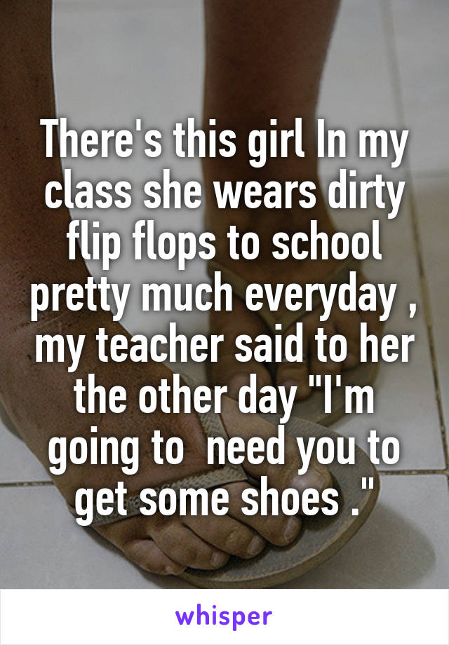 There's this girl In my class she wears dirty flip flops to school pretty much everyday , my teacher said to her the other day "I'm going to  need you to get some shoes ."