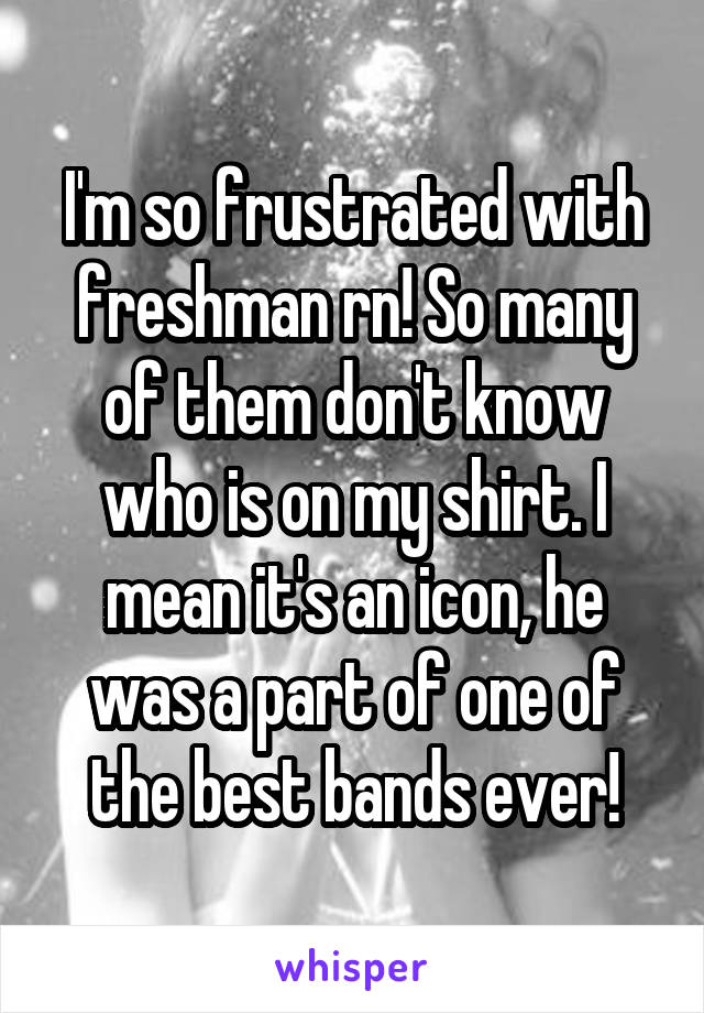 I'm so frustrated with freshman rn! So many of them don't know who is on my shirt. I mean it's an icon, he was a part of one of the best bands ever!