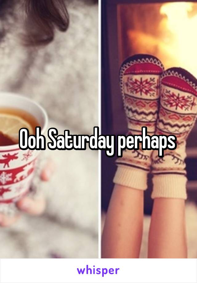 Ooh Saturday perhaps 