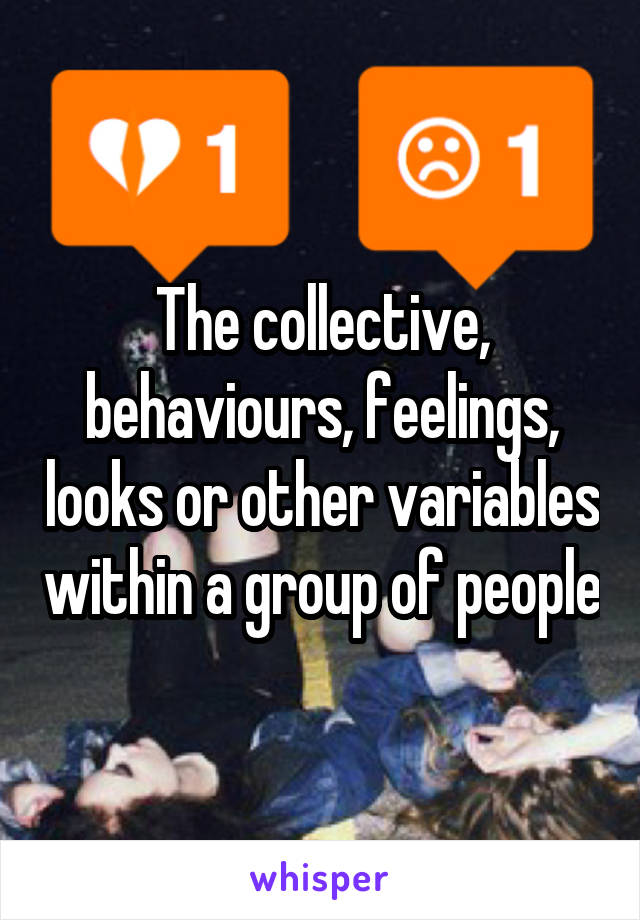 The collective, behaviours, feelings, looks or other variables within a group of people