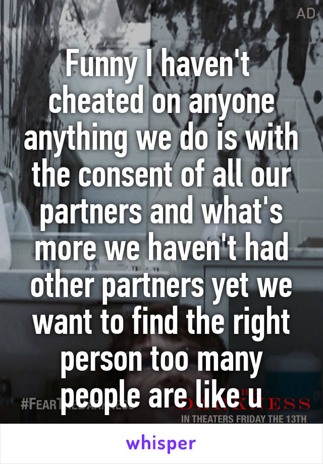 Funny I haven't  cheated on anyone anything we do is with the consent of all our partners and what's more we haven't had other partners yet we want to find the right person too many people are like u