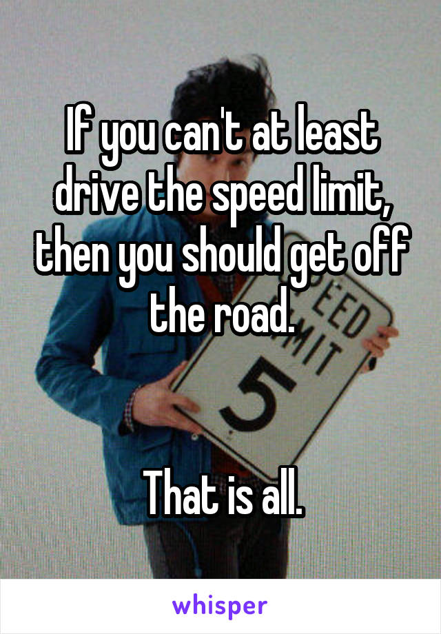 If you can't at least drive the speed limit, then you should get off the road.


That is all.