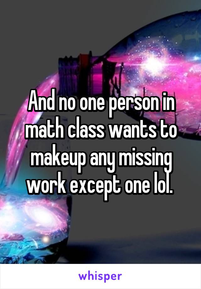 And no one person in math class wants to makeup any missing work except one lol. 