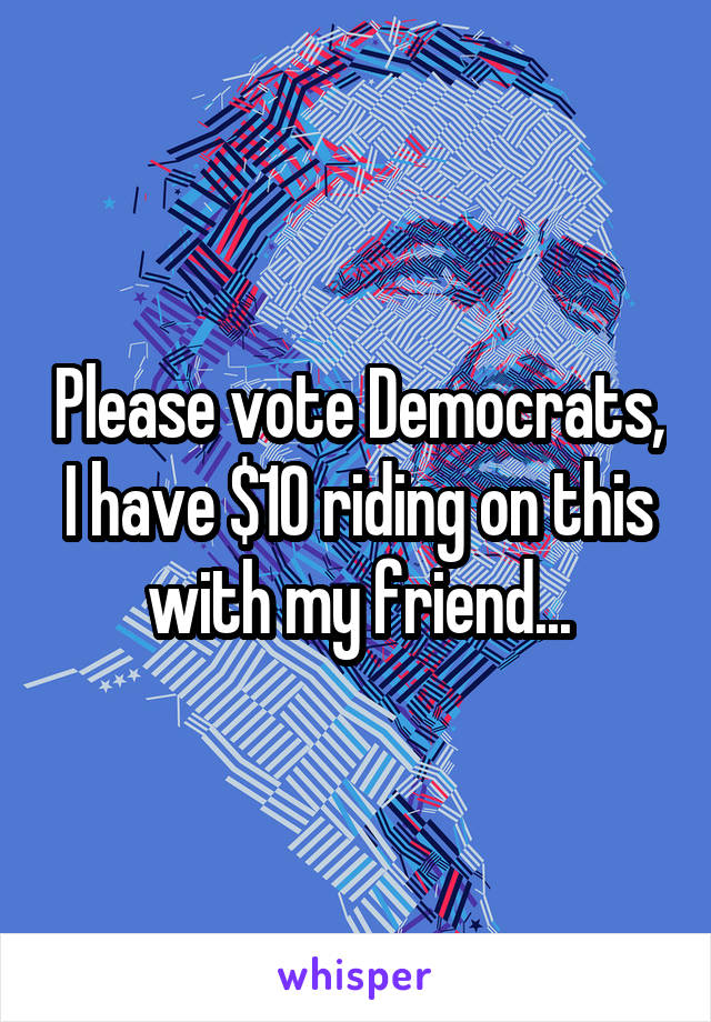 Please vote Democrats, I have $10 riding on this with my friend...