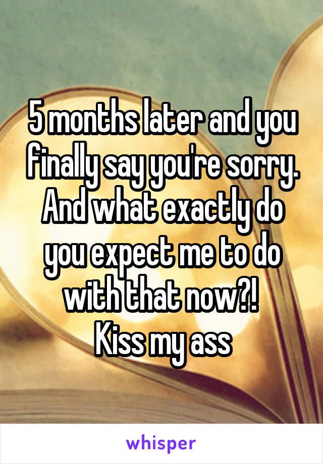 5 months later and you finally say you're sorry. And what exactly do you expect me to do with that now?! 
Kiss my ass