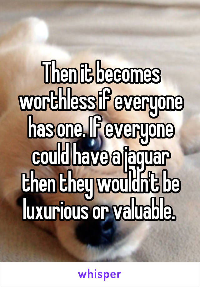 Then it becomes worthless if everyone has one. If everyone could have a jaguar then they wouldn't be luxurious or valuable. 