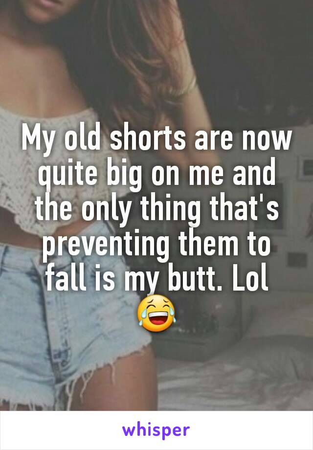 My old shorts are now quite big on me and the only thing that's preventing them to fall is my butt. Lol 😂