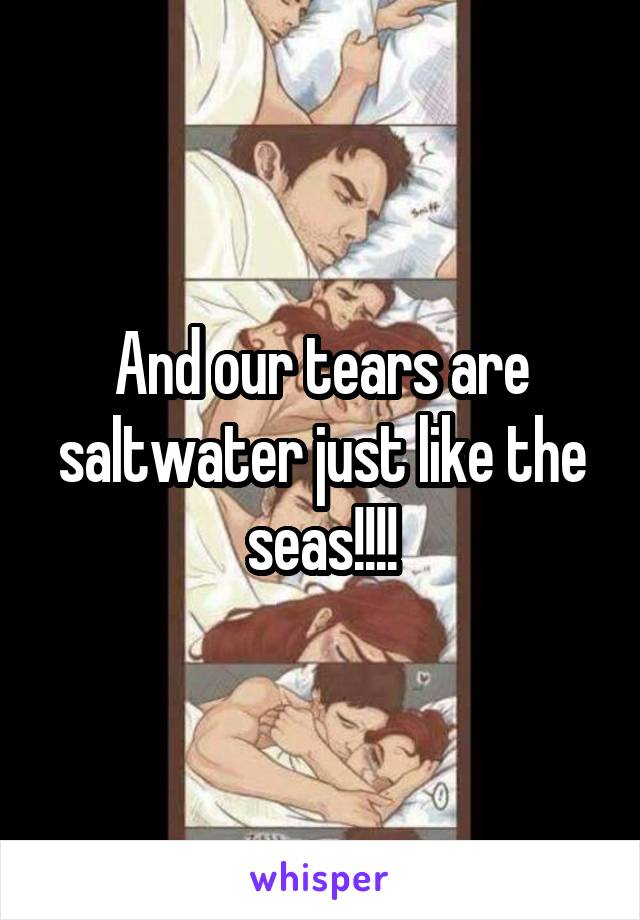 And our tears are saltwater just like the seas!!!!