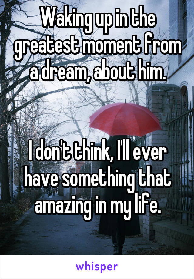 Waking up in the greatest moment from a dream, about him.


I don't think, I'll ever have something that amazing in my life.

