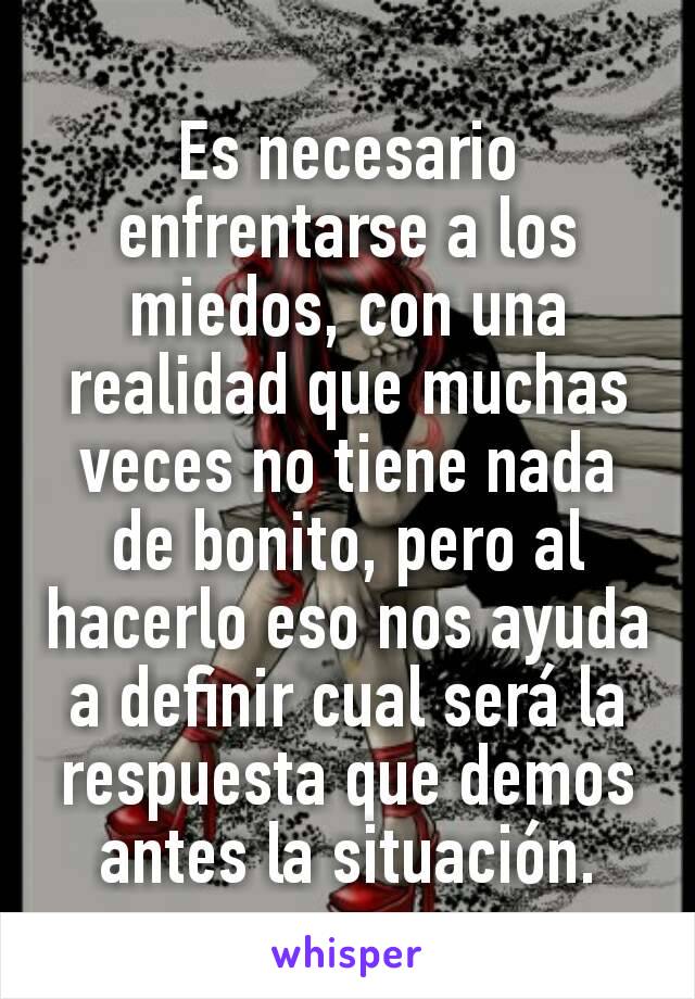 Es necesario enfrentarse a los miedos, con una realidad que muchas veces no tiene nada de bonito, pero al hacerlo eso nos ayuda a definir cual será la respuesta que demos antes la situación.