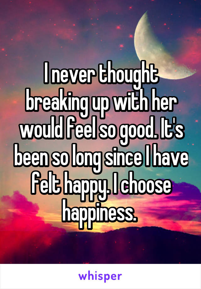 I never thought breaking up with her would feel so good. It's been so long since I have felt happy. I choose happiness. 