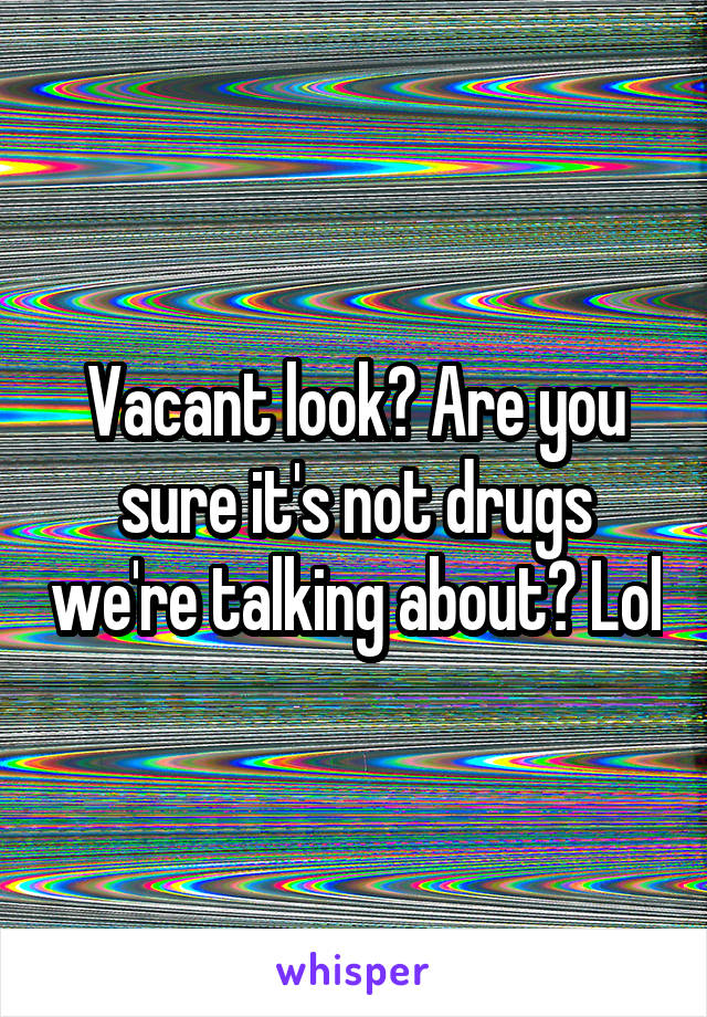 Vacant look? Are you sure it's not drugs we're talking about? Lol