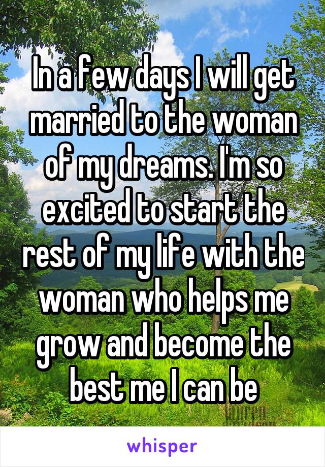 In a few days I will get married to the woman of my dreams. I'm so excited to start the rest of my life with the woman who helps me grow and become the best me I can be