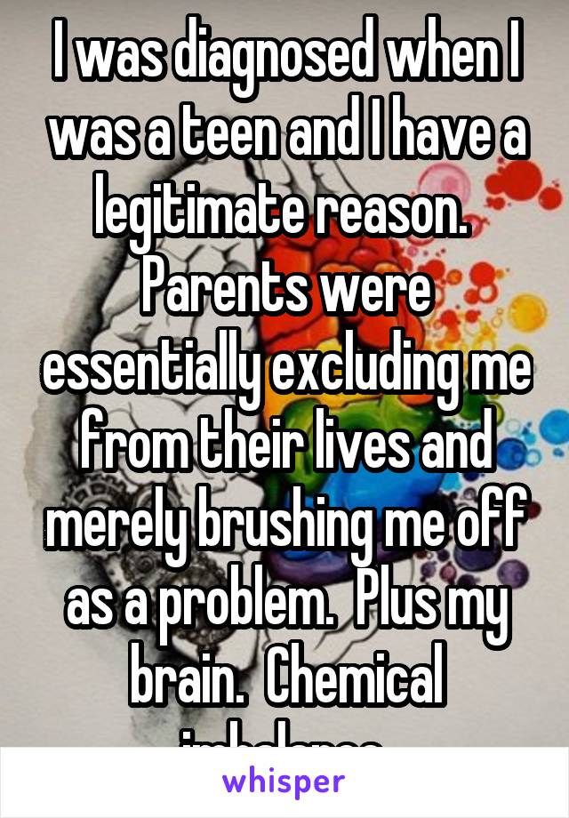 I was diagnosed when I was a teen and I have a legitimate reason.  Parents were essentially excluding me from their lives and merely brushing me off as a problem.  Plus my brain.  Chemical imbalance.