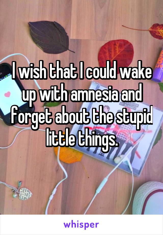 I wish that I could wake up with amnesia and forget about the stupid little things.
