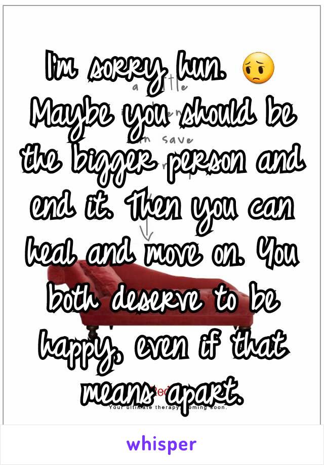 I'm sorry hun. 😔 Maybe you should be the bigger person and end it. Then you can heal and move on. You both deserve to be happy, even if that means apart.