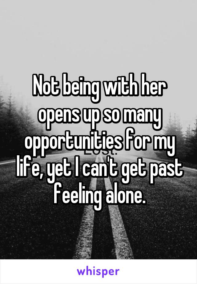 Not being with her opens up so many opportunities for my life, yet I can't get past feeling alone.