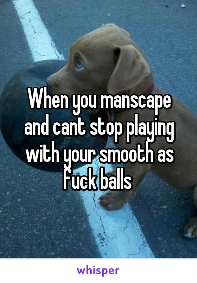 When you manscape and cant stop playing with your smooth as fuck balls 