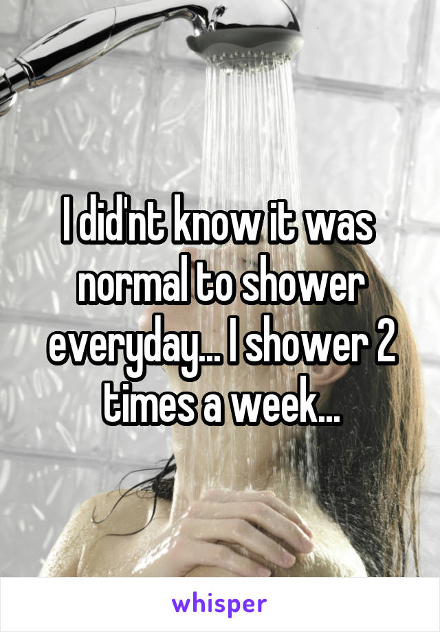 I did'nt know it was 
normal to shower everyday... I shower 2 times a week...