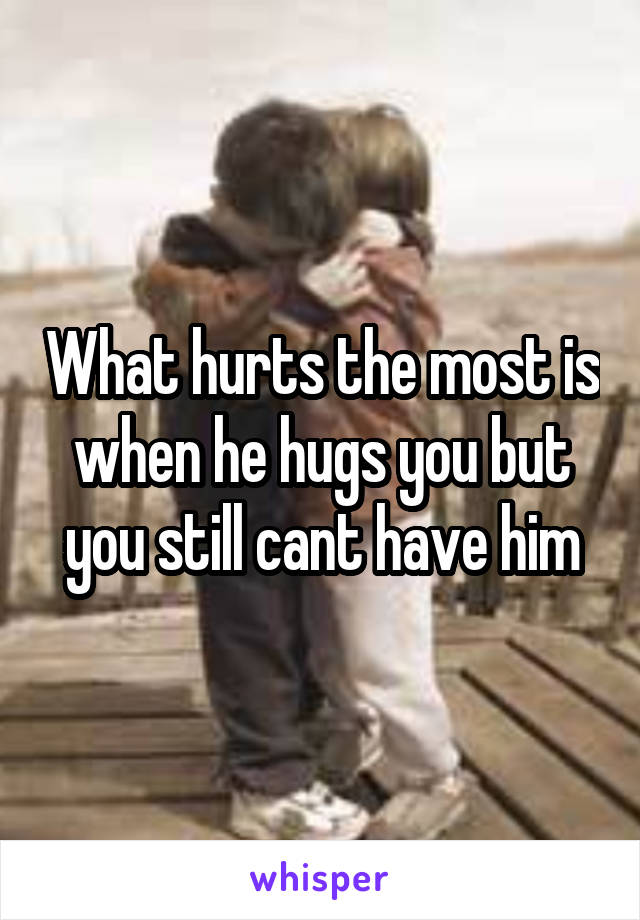 What hurts the most is when he hugs you but you still cant have him