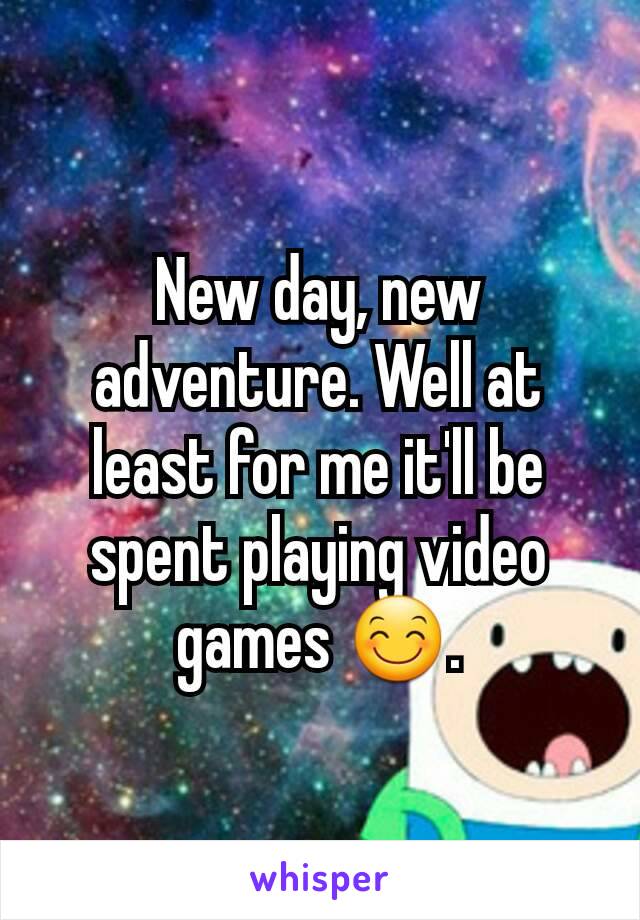 New day, new adventure. Well at least for me it'll be spent playing video games 😊.