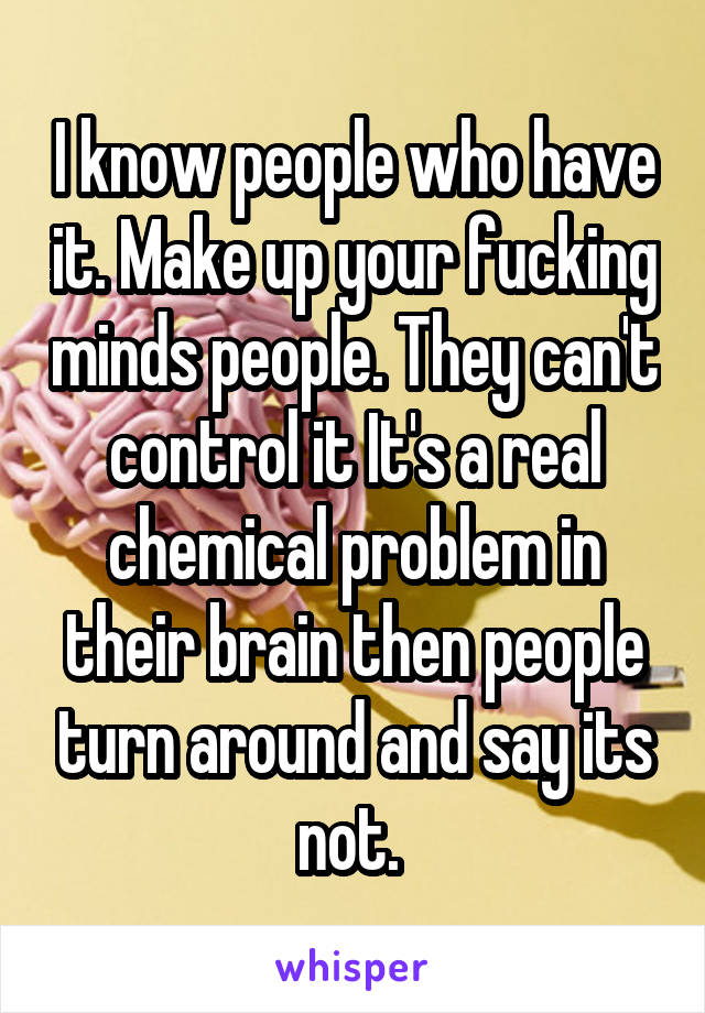 I know people who have it. Make up your fucking minds people. They can't control it It's a real chemical problem in their brain then people turn around and say its not. 