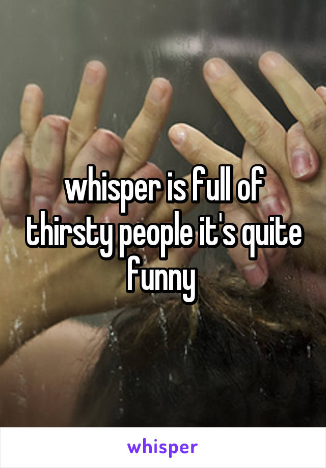 whisper is full of thirsty people it's quite funny 