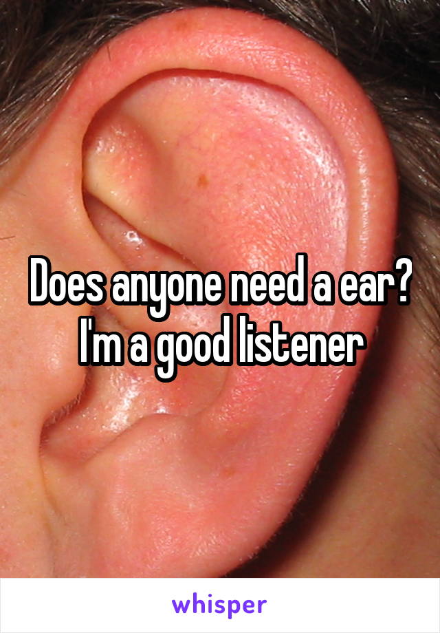 Does anyone need a ear?
 I'm a good listener 