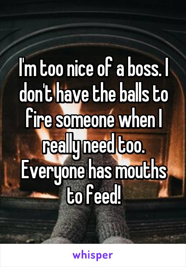 I'm too nice of a boss. I don't have the balls to fire someone when I really need too. Everyone has mouths to feed!