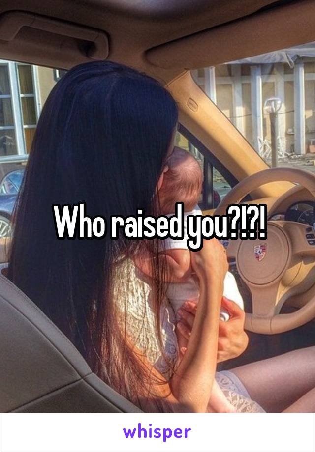 Who raised you?!?!