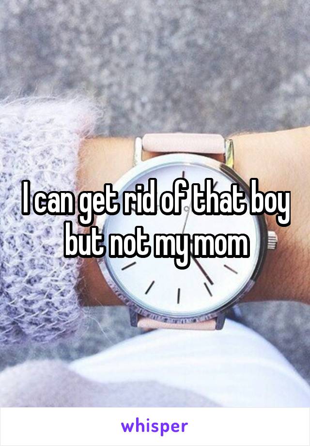 I can get rid of that boy but not my mom