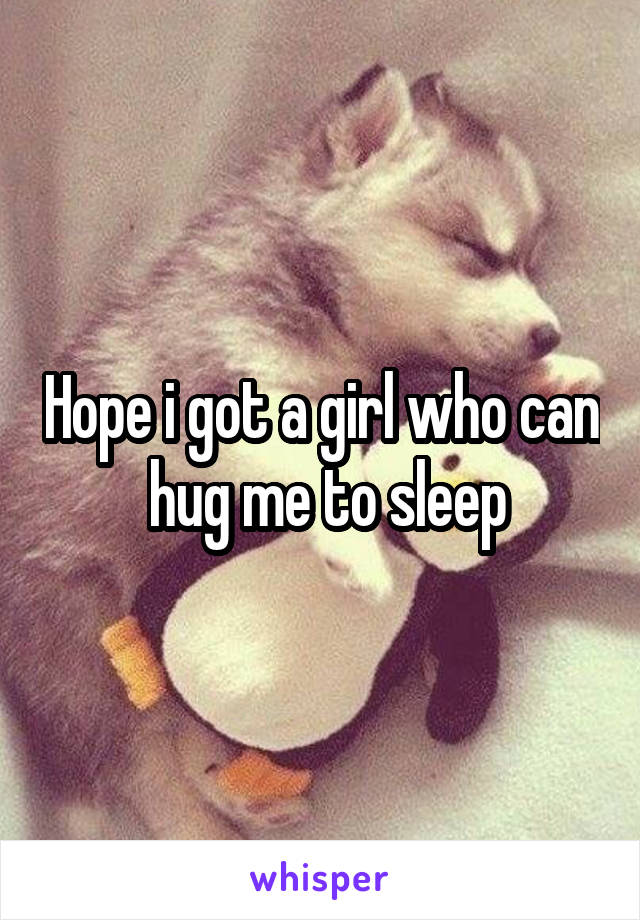 Hope i got a girl who can  hug me to sleep