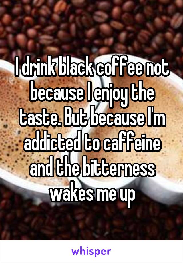 I drink black coffee not because I enjoy the taste. But because I'm addicted to caffeine and the bitterness wakes me up