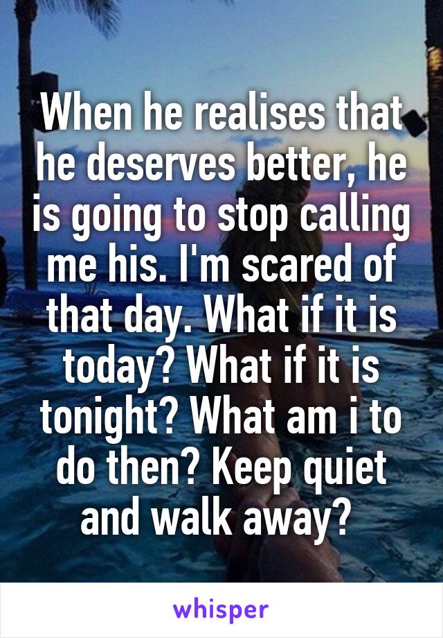 When he realises that he deserves better, he is going to stop calling me his. I'm scared of that day. What if it is today? What if it is tonight? What am i to do then? Keep quiet and walk away? 