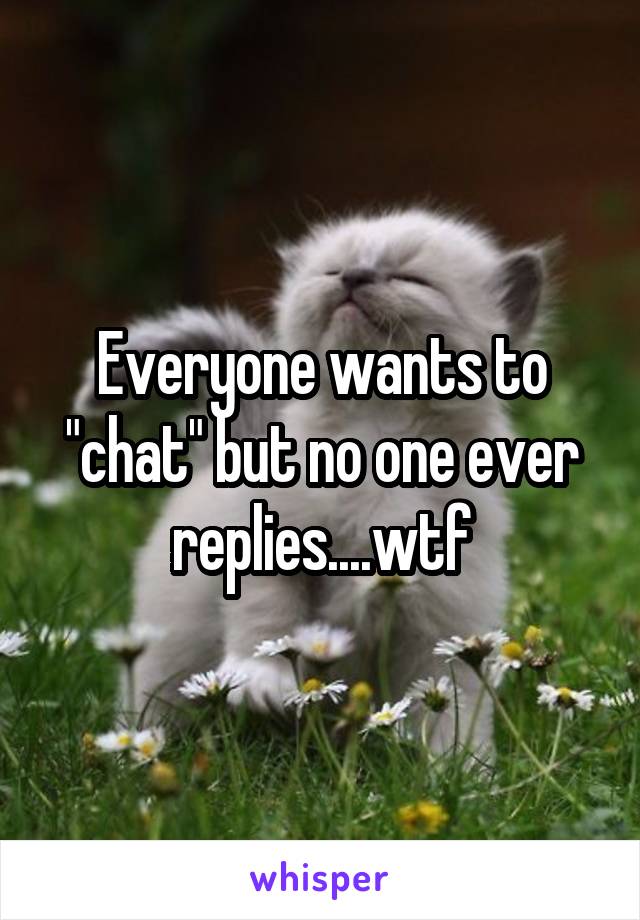 Everyone wants to "chat" but no one ever replies....wtf