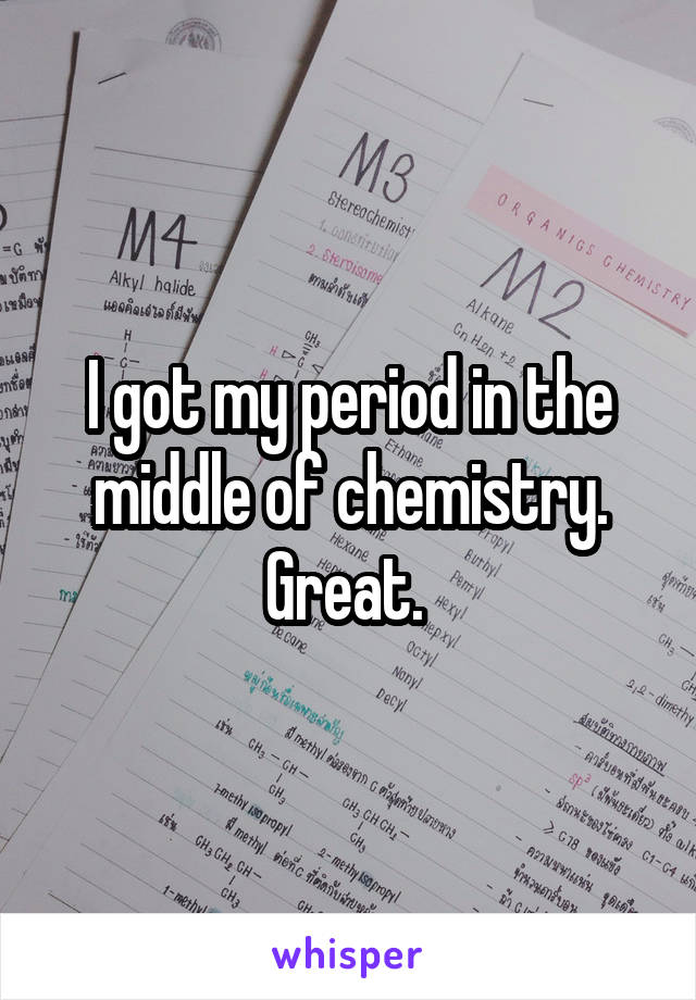 I got my period in the middle of chemistry. Great. 