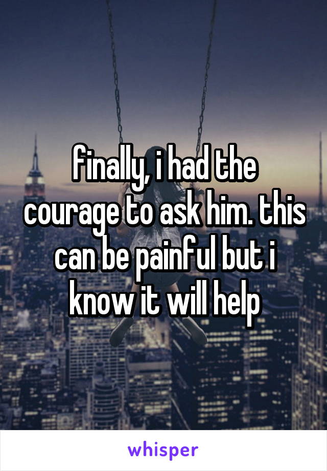 finally, i had the courage to ask him. this can be painful but i know it will help