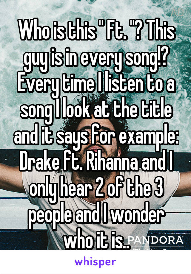 Who is this " Ft. "? This guy is in every song!?
Every time I listen to a song I look at the title and it says for example: Drake ft. Rihanna and I only hear 2 of the 3 people and I wonder who it is..