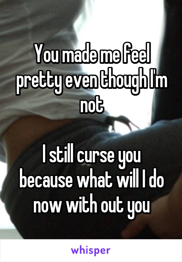 You made me feel pretty even though I'm not

I still curse you because what will I do now with out you